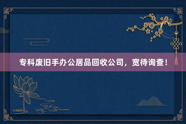 专科废旧手办公居品回收公司，宽待询查！