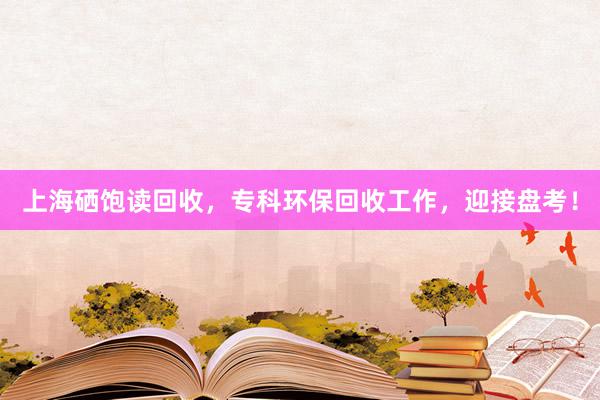 上海硒饱读回收，专科环保回收工作，迎接盘考！