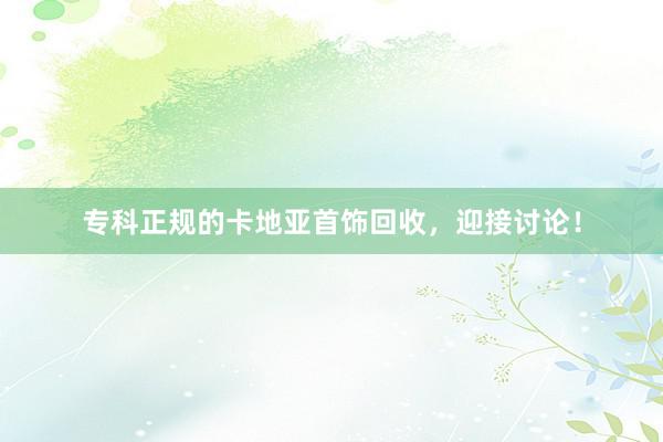 专科正规的卡地亚首饰回收，迎接讨论！